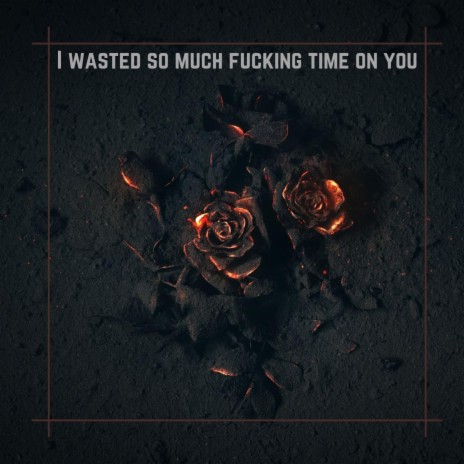 I WASTED SO MUCH FUCKING TIME ON YOU