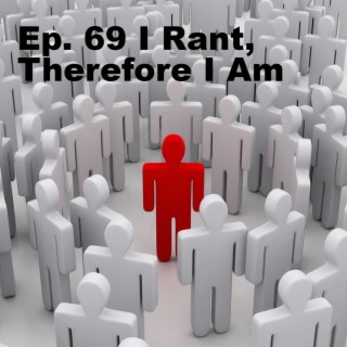 Ep. 69 I Rant, Therefore I Am