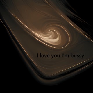 I love you I'm bussy