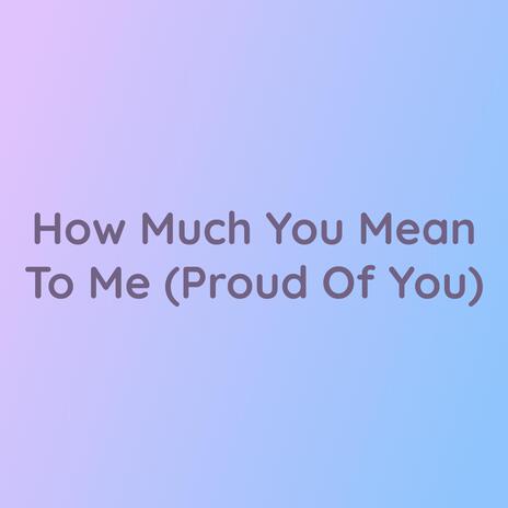 How Much You Mean To Me (Proud Of You)