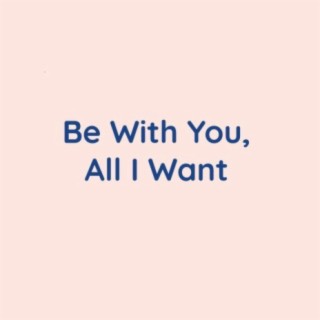 Be With You, All I Want