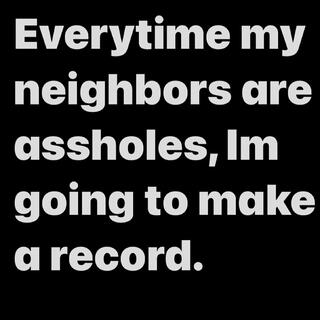 Everytime my neighbors are assholes, Im going to make a record.