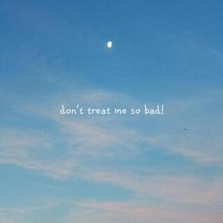 Don't treat me so Bad!