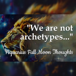 We Are Not Archetypes - Aquarius Full Moon Thoughts