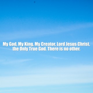 My God, My King, My Creator, Lord Jesus Christ, the Only True God. There Is No Other.