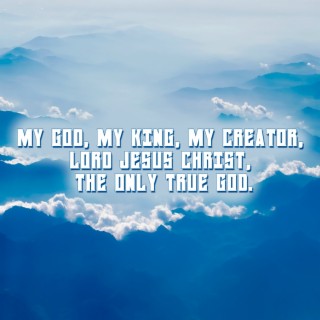 My God, My King, My Creator, Lord Jesus Christ, the Only True God.