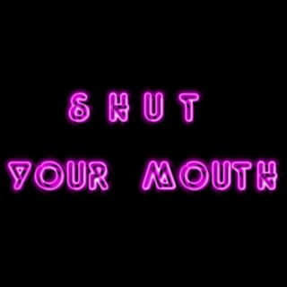 SHUT YOUR MOUTH