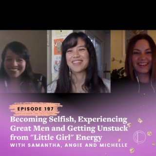 #197: Becoming Selfish, Experiencing Great Men and Getting Unstuck from "Little Girl" Energy with Samantha, Angie and Michelle