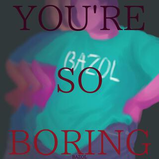 YOU'RE SO BORING