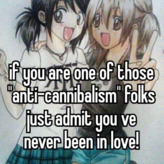 if you are one of those anti-cannibalism folks just admit you've never been in love!