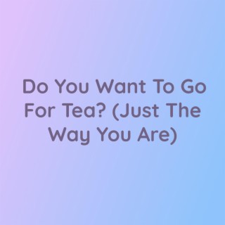 Do You Want To Go For Tea? (Just The Way You Are)
