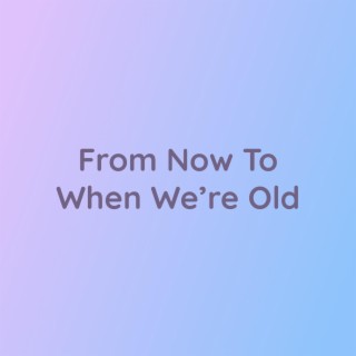 From Now To When We're Old